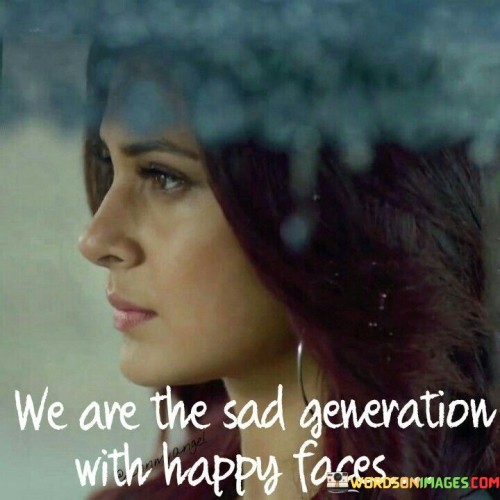 This quote encapsulates the pervasive theme of masking one's true emotions in today's society. In the first paragraph, it highlights the prevailing sense of sadness or discontentment that many individuals experience despite outwardly projecting happiness. It suggests that this generation has become adept at concealing their inner struggles behind cheerful facades, which can be attributed to various societal pressures and expectations.

The second paragraph underscores the paradoxical nature of this generation. The juxtaposition of "sad generation" with "happy faces" emphasizes the dissonance between how people truly feel and how they present themselves to the world. This may be driven by the desire to fit in, maintain an image on social media, or avoid being judged for expressing vulnerability.

In the final paragraph, the quote prompts us to reflect on the implications of this duality. It serves as a commentary on the importance of mental health and the need for more open and honest conversations about emotional well-being. It encourages us to look beyond the surface and offer support to those who may be silently struggling. Ultimately, this quote reminds us that beneath the smiles and cheerful appearances, there may be a reservoir of pain that deserves acknowledgment and understanding.