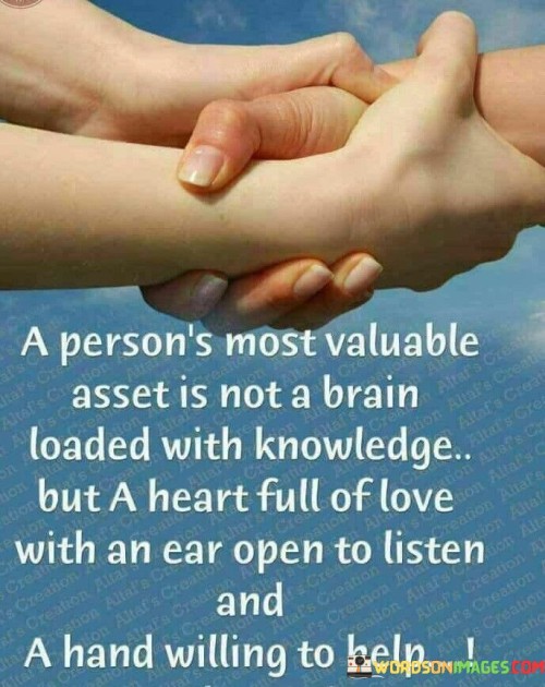 This quote highlights the significance of empathy and compassion. In the first part, "a person's most valuable asset is not a brain loaded with knowledge," it challenges the conventional emphasis on intellect. The second part, "but a heart full of love with an ear open to listen," values emotional intelligence and empathy.

The quote implies that meaningful connections surpass knowledge. It encourages a balanced approach to personal qualities. By linking love, listening, and helping, the quote underscores the importance of human qualities in building positive relationships.

Ultimately, the quote advocates for cultivating empathy and kindness. It prompts us to value emotional awareness and helping others. By connecting love, listening, and assistance, the quote empowers us to prioritize emotional connections and contribute to the well-being of others.