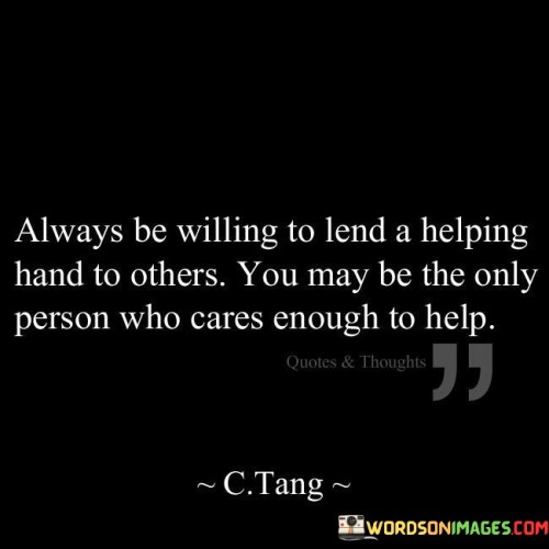 This quote highlights the importance of kindness and empathy. In the first part, "always be willing to lend a helping hand to others," it promotes being ready to assist. The second part, "you may be the only person who cares enough to help," emphasizes the impact of one's support.

The quote implies that small actions can make a big difference. It encourages compassion. By connecting willingness to help with being the sole caring individual, the quote underscores the potential significance of our efforts.

Ultimately, the quote advocates for being proactive in offering assistance. It prompts us to recognize our capacity to positively influence others. By associating willingness to help with being a unique source of care, the quote empowers us to reach out to others with empathy and kindness.