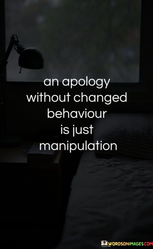 This quote addresses the sincerity of apologies. In the first part, "an apology without changed behavior," it questions the authenticity of words alone. The second part, "is just manipulation," suggests that empty apologies can be manipulative tactics.

The quote implies that actions speak louder than words in apologies. It advocates for genuine remorse. By linking changed behavior with genuine apologies and manipulation with unchanged behavior, the quote underscores the importance of consistent actions.

Ultimately, the quote advocates for accountability in apologies. It prompts us to assess the sincerity of remorse through behavior. By associating true apologies with behavioral change and manipulation with insincerity, the quote empowers us to recognize the difference between meaningful amends and empty gestures.