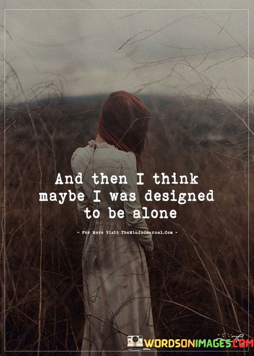 The quote "And Then I Think Maybe I Was Designed To Be Alone" conveys the introspective contemplation of one's own solitude and the possibility that being alone is an inherent part of one's identity.

The quote emphasizes the personal reflection on one's life and experiences. It suggests that the speaker has considered the idea that being alone is a natural state for them.

Furthermore, the quote speaks to the internal struggle with loneliness and self-acceptance. It implies a moment of questioning whether solitude is a part of their inherent nature rather than just a temporary circumstance.