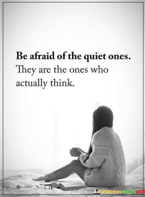 This quote emphasizes the depth of quiet individuals. In the first part, "be afraid of the quiet ones," it suggests hidden depth. The second part, "they are the ones who actually think," highlights their reflective nature.

The quote implies that quietness doesn't equate to lack of intelligence. It encourages valuing introverted perspectives. By connecting quietness with thoughtful contemplation, the quote underscores the value of considering the insights of reserved individuals.

Ultimately, the quote advocates for recognizing the intelligence of quiet people. It prompts us to appreciate diverse ways of thinking. By associating quietness with deep thought, the quote empowers us to avoid underestimating or overlooking the intellectual potential of individuals who may not be outwardly expressive.