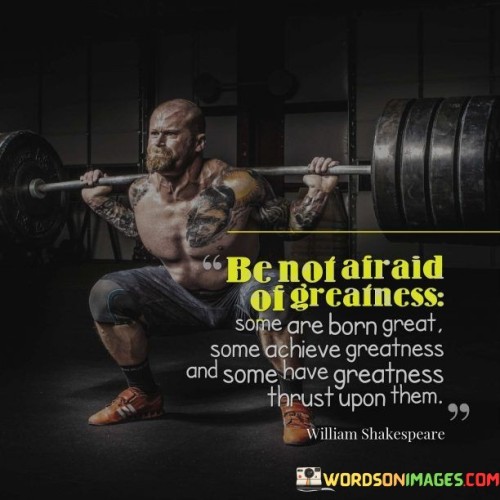 This quote reflects on the diverse paths to greatness. In the first part, "be not afraid of greatness," it encourages embracing one's potential. The second part, "some are born great," acknowledges innate talent. The third part, "some achieve greatness and some have greatness thrust upon them," highlights various ways people attain greatness.

The quote implies that greatness manifests differently for everyone. It advocates for confidence in one's abilities. By acknowledging the various routes to greatness, the quote underscores the richness of individual journeys.

Ultimately, the quote advocates for a broad perspective on achieving greatness. It prompts us to recognize and cultivate our unique strengths. By encompassing both innate and acquired greatness, the quote empowers us to pursue excellence while honoring the diversity of paths that lead to it.