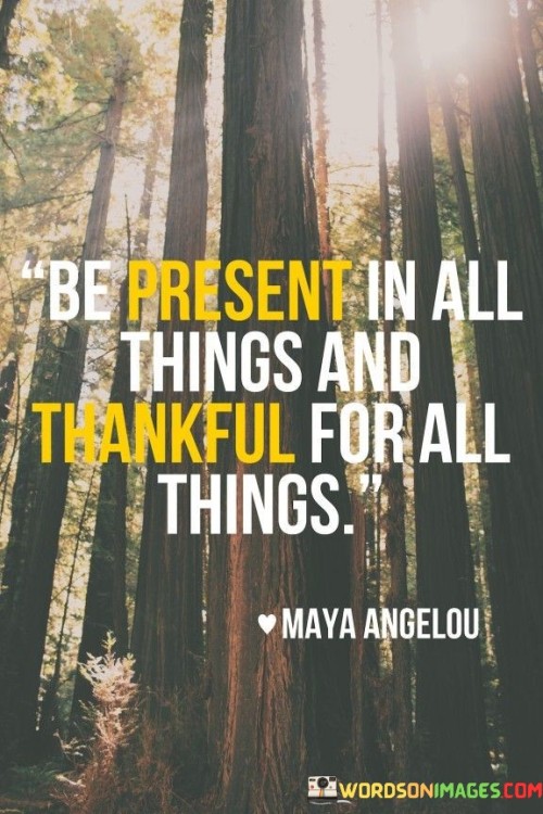 This quote advocates for mindfulness and gratitude in life. It encourages immersing oneself fully in every moment and appreciating all circumstances. By being fully present, one can extract joy and meaning from even the simplest experiences. Expressing gratitude for everything fosters a positive perspective, enhancing overall well-being and enriching the journey of life.

The quote underscores the importance of mindfulness, urging individuals to engage fully in the present moment. It emphasizes the value of undistracted attention, which can heighten awareness and deepen connections with the world. Simultaneously, the call to be thankful for all things instills a sense of appreciation for life's diversity – from joys to challenges. This mindset of gratitude cultivates contentment and reduces the tendency to take things for granted.

Ultimately, the quote encapsulates the idea of embracing life with both mindfulness and thankfulness. It suggests that these practices are mutually reinforcing, creating a harmonious balance between being fully present and appreciative. By living in the moment and finding gratitude in all aspects of life, individuals can forge a path towards greater happiness, fulfillment, and a deeper connection to the world around them.