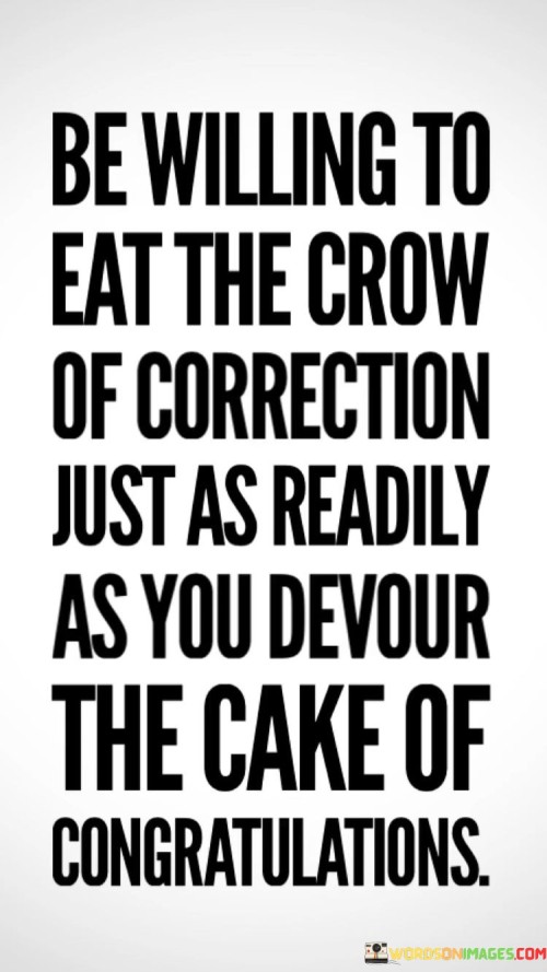 This quote stresses the importance of humility and receptiveness to feedback. In the first part, "be willing to eat the crow of correction," it suggests accepting criticism. The second part, "just as readily as you devour the cake of congratulations," implies treating corrections with the same openness as praise.

The quote implies that growth comes from learning, both in success and failure. It advocates for a balanced attitude. By comparing correction to cake and crow to praise, the quote highlights the need to approach both situations with grace.

Ultimately, the quote advocates for a mature and open-minded response to feedback. It prompts us to embrace lessons from both praise and criticism. By contrasting the act of eating with correction and congratulations, the quote empowers us to value personal growth over ego and prioritize continuous improvement.