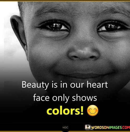 This quote emphasizes the deeper nature of beauty. In the first part, "beauty is in our heart," it suggests that true beauty resides within one's character. The second part, "face only shows colors," implies that physical appearance is merely a superficial aspect.

The quote implies that inner virtues define genuine beauty. It advocates for valuing inner qualities over external appearance. By contrasting heart with face, the quote underscores the distinction between intrinsic and external attributes.

Ultimately, the quote advocates for recognizing the profound beauty of character. It prompts us to appreciate qualities beyond looks. By connecting heart with colors shown on the face, the quote empowers us to seek and value the enduring and meaningful aspects of beauty that extend beyond physical features.