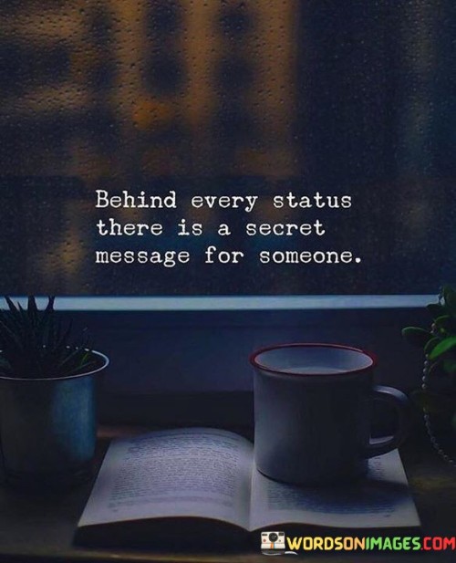 This quote highlights the hidden layers behind public displays. In the first part, "behind every status," it refers to social media updates. The second part, "there is a secret message for someone," implies that these messages often hold personal meaning.

The quote implies that individuals use statuses to communicate indirectly. It advocates for understanding beyond the surface. By connecting statuses with secret messages, the quote underscores the complexity of human expression.

Ultimately, the quote advocates for empathy and consideration in interpreting others' posts. It prompts us to consider the underlying messages people may be conveying. By associating status with secret messages, the quote empowers us to be more perceptive and compassionate towards the emotions and thoughts shared online.