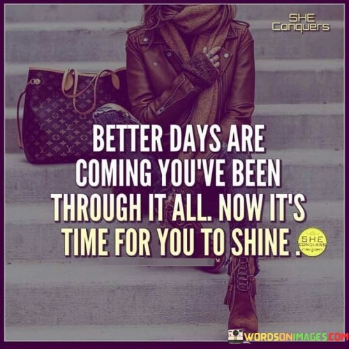 This quote offers hope and encouragement for the future. In the first part, "better days are coming," it predicts positive times ahead. The second part, "you've been through it all," acknowledges past challenges. The third part, "now it's time for you to shine," urges self-empowerment.

The quote implies that perseverance leads to brighter days. It advocates for resilience and optimism. By connecting past struggles with future shine, the quote underscores the potential for growth and success.

Ultimately, the quote advocates for embracing the journey from hardships to triumph. It prompts us to believe in our ability to overcome challenges. By associating better days with personal shine, the quote empowers us to keep moving forward with confidence and positivity.