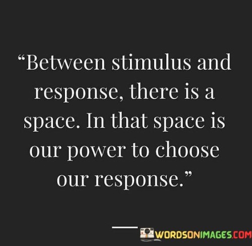 This quote emphasizes the power of choice in our reactions. In the first part, "between stimulus and response," it highlights the moment of pause before reacting. The second part, "there is a space," suggests a mental gap. In that space, "our power to choose our response" exists.

The quote implies that we have the ability to control our reactions. It advocates for conscious responses over impulsive reactions. By connecting the space between stimulus and response with our power to choose, the quote underscores the importance of thoughtful decision-making.

Ultimately, the quote advocates for self-awareness and deliberate actions. It prompts us to exercise control over our emotions and behaviors. By associating the space between stimulus and response with the power of choice, the quote empowers us to respond to situations with greater mindfulness and intention.