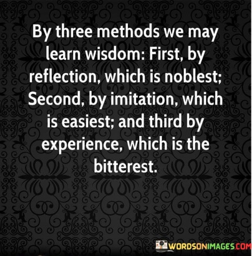 This quote presents three avenues for gaining wisdom. In the first method, "by reflection which is noblest," it implies thoughtful introspection. The second, "by imitation which is easiest," suggests learning from others' actions. The third, "by experience which is the bitterest," alludes to learning from personal mistakes.

The quote highlights varied paths to wisdom. It advocates for self-awareness, learning from role models, and embracing life's lessons. By connecting reflection, imitation, and experience, the quote underscores the multifaceted nature of acquiring wisdom.

Ultimately, the quote advocates for a comprehensive approach to learning. It prompts us to utilize different methods for growth. By associating reflection, imitation, and experience with the acquisition of wisdom, the quote encourages us to be open to diverse sources of knowledge and understanding.