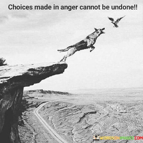 This quote highlights the irrevocable nature of decisions made in a state of anger. "Choices made in anger cannot be undone" suggests that decisions influenced by anger can have lasting consequences.

The quote implies the need for emotional control in decision-making. It underscores the potential harm caused by acting impulsively while angry. By linking choices to anger's lasting impact, the quote emphasizes the importance of measured responses.

Ultimately, the quote advocates for thoughtful decision-making. It prompts us to manage our emotions before making choices. By associating choices with anger's irreversibility, the quote encourages us to prioritize rationality and avoid acting impulsively when our emotions are heightened.