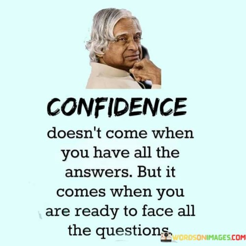 This quote underscores that confidence arises not from having all the answers, but from being prepared to confront questions. "Confidence doesn't come when you have all the answers" suggests that true confidence isn't dependent on knowing everything.

The quote implies that true confidence emerges from readiness to engage with uncertainty. It emphasizes the value of being open to learning and growth. By associating confidence with facing questions, the quote underscores the importance of embracing challenges.

Ultimately, the quote encourages embracing uncertainty as an opportunity for growth. It prompts us to cultivate confidence through a willingness to tackle the unknown. By linking confidence to facing questions rather than possessing answers, the quote urges us to adopt a growth-oriented mindset and develop resilience.