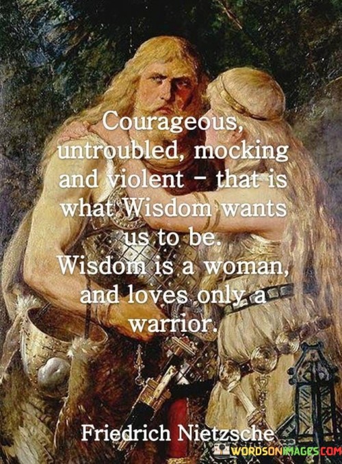 This quote evokes a complex image of wisdom as a strong and multifaceted force. "Courageous, untroubled, mocking, and violent; wisdom wants us to be" portrays wisdom as dynamic, embodying a blend of characteristics that encourage growth and strength.

The quote implies that wisdom demands bravery and resilience. It suggests that wisdom calls us to face challenges without hesitation. By portraying wisdom as untroubled and mocking, the quote emphasizes its audacious and fearless nature.

The quote's statement "wisdom is a woman and loves only a warrior" associates wisdom with femininity and valor. It metaphorically links wisdom to the qualities of a warrior, suggesting that to truly embrace wisdom, one must possess the courage and determination of a warrior.

In essence, the quote illustrates wisdom as a powerful force that encompasses diverse qualities. It challenges us to embody these traits, suggesting that wisdom thrives in those who possess both courage and a readiness to confront life's challenges.