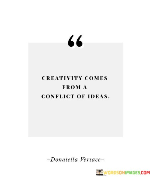 This quote delves into the concept that creativity often arises from the clash of differing ideas. "Creativity comes from a conflict of ideas" suggests that when diverse perspectives, opinions, or concepts intersect, they spark a process of imaginative thinking and innovation.

The quote implies that when various viewpoints or ideas collide, they challenge conventional thinking and ignite a mental process of synthesis and adaptation. This clash can lead to the generation of novel solutions, unique artistic expressions, or innovative concepts.

Ultimately, the quote underscores the idea that creativity is not just born from conformity or consensus, but rather from the dynamic interaction of contrasting ideas. It encourages us to embrace diverse perspectives and engage in constructive dialogues, recognizing that the friction of conflicting ideas can fuel the fire of creative thought.