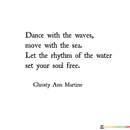 This quote encourages a harmonious connection between individuals and the natural world. It suggests that one should embrace the fluidity of life and go with the flow, just as one would when dancing with the waves and moving in sync with the sea's rhythm.

The metaphor of dancing with the waves symbolizes a carefree and adaptable attitude toward life's ups and downs. Just as waves are unpredictable, life's circumstances can be as well. By moving with the sea and allowing the water's rhythm to guide the soul, the quote encourages embracing change and finding beauty in the ebb and flow of existence.

Ultimately, the quote underscores the importance of surrendering control and embracing the natural cycles and forces that shape our lives. It urges us to find tranquility in the ever-changing currents of life, reminding us that by aligning ourselves with the rhythm of the world around us, we can discover a sense of inner peace and serenity.