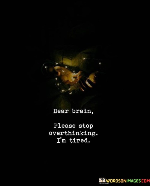 The quote "Dear Brain Please Stop Overthinking I'm Tired" expresses the feeling of mental exhaustion and the desire to quiet the constant stream of thoughts that can overwhelm us at times. It's like sending a gentle request to our own mind, asking it to give us a break.

Overthinking is when our thoughts spiral into endless loops, often causing stress, anxiety, and mental fatigue. This quote captures the sentiment of wanting relief from this mental chatter. It's like telling your brain, "Hey, I need some peace and quiet right now because I'm feeling mentally drained."

We all experience moments when our minds run non-stop, analyzing situations, worrying about the future, or dwelling on the past. This quote reminds us to recognize when we're overthinking and to take steps to calm our minds. It's like a self-care reminder to prioritize mental well-being and find moments of rest and relaxation. So, when you're tired of overthinking, remember this quote and take a deep breath, allowing your brain a moment of respite.