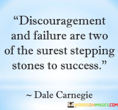 This quote highlights the paradoxical relationship between discouragement, failure, and ultimate success. It suggests that these seemingly negative experiences can serve as valuable stepping stones on the path to achieving one's goals.

The phrase "Discouragement and failure are two of the surest stepping stones to success" implies that facing setbacks and feeling discouraged can provide valuable lessons and motivation for future success.

In essence, this quote encourages individuals to view discouragement and failure not as permanent roadblocks but as opportunities for growth and learning. It reminds us that resilience, determination, and the ability to learn from setbacks are essential qualities on the journey to success.