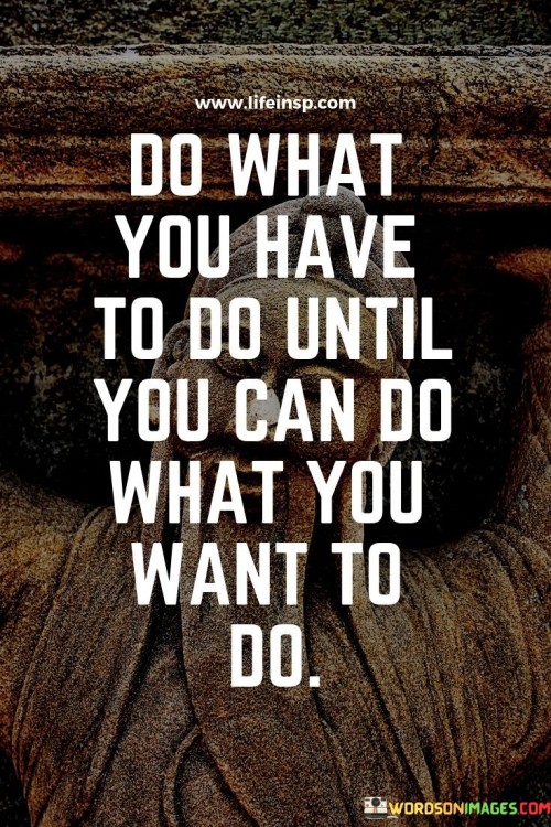 This quote emphasizes the importance of responsibility and perseverance on the path to achieving one's goals. It suggests that individuals should prioritize their obligations and necessary tasks before pursuing their desires and passions. By doing what needs to be done first, they create a foundation that enables them to eventually pursue their dreams.

The quote acknowledges that not every step in life can be immediately aligned with personal desires. It encourages individuals to embrace temporary sacrifices and responsibilities as stepping stones toward their ultimate aspirations. This mindset fosters a sense of discipline and work ethic, building character and resilience along the way.

Ultimately, the quote embodies the idea that achieving long-term goals often requires patience and a strategic approach. It encourages individuals to be proactive and practical in managing their responsibilities, allowing them to gradually transition from necessity-driven actions to actions that align with their passions and dreams.