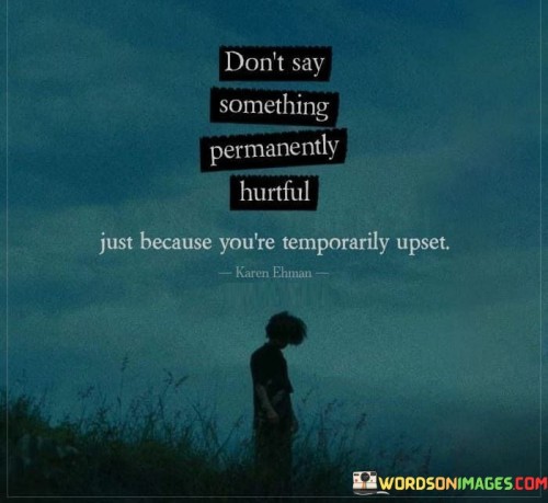 This quote emphasizes the importance of emotional self-control and empathy in communication. It cautions against saying hurtful words in the heat of the moment, which can have lasting and damaging effects on relationships.

It highlights the temporary nature of strong emotions like anger or frustration and suggests that it's unwise to let these emotions dictate our words and actions. Instead, it encourages individuals to pause, reflect, and choose their words carefully, considering the long-term impact of what they say.

In essence, the quote promotes healthy and constructive communication, emphasizing the value of empathy and understanding even when experiencing temporary upset. It serves as a reminder of the importance of maintaining respectful and considerate interactions in all situations.