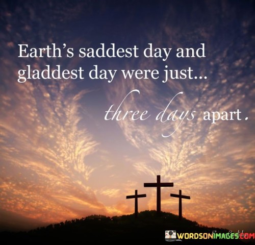 The quote reflects on the dramatic turn of events in a short span. "Earth's saddest day and gladdest day" symbolize extreme emotions. "Three days apart" signifies the rapid transition. The quote conveys the idea that life can bring immense sorrow and joy in a very short period.

The quote underscores the unpredictability of life's events. It highlights the contrasting emotions that can occur in a brief time frame. "Saddest day and gladdest day" symbolize the extremes of human experience, emphasizing the emotional rollercoaster that life often presents.

In essence, the quote speaks to the volatility of life's ups and downs. It reminds us that even in the darkest moments, there's potential for joy and transformation. The quote underscores the resilience of the human spirit and the capacity for hope even in the face of great adversity.