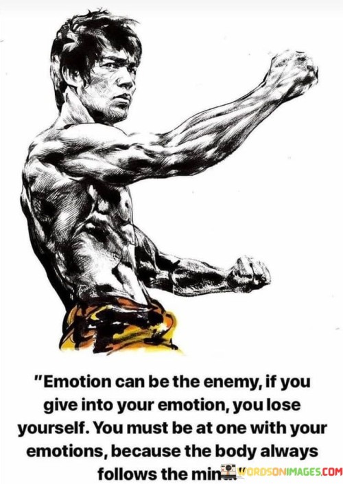 This quote highlights the delicate balance between emotions and rationality. It suggests that while emotions can be powerful, they can also become a hindrance if they are not managed effectively. By saying that "emotion can be the enemy if you give into your emotion," the quote warns against allowing unchecked emotions to dictate actions, as they might lead to impulsive decisions.

The next part, "you lose yourself," implies that when emotions take over, one's rationality and sense of control can be compromised. This emphasizes the importance of maintaining self-awareness and emotional intelligence to prevent becoming overwhelmed by emotions. The idea of being "at one with your emotions" suggests that understanding and acknowledging one's feelings while maintaining a sense of equilibrium is key.

The phrase "the body always follows the mind" underscores the connection between thoughts, emotions, and actions. It highlights the power of the mind in shaping behavior and urges individuals to cultivate a strong mental foundation to guide their responses to emotions. Overall, the quote encourages a balanced approach to emotions, one that acknowledges their influence while also recognizing the necessity of mindfulness and self-control.