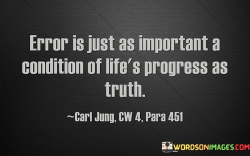 This quote underscores the significance of mistakes and errors in the journey of personal growth and progress. It emphasizes that errors are not setbacks but integral components of life's advancement, much like truths are. By saying "error is just as important a condition of life's progress as truth," the quote highlights the idea that both successes and failures contribute to learning and development.

The phrase "error is just as important" challenges the conventional notion that mistakes are solely negative experiences. Instead, it suggests that errors can offer valuable insights and lessons, much like truths do. This perspective reframes errors as opportunities for growth and adaptation, encouraging individuals to embrace challenges rather than shy away from them.

The concept of "life's progress" encapsulates the continuous evolution and development that one undergoes. The quote implies that progress is a dynamic process, fueled by both accurate understanding (truth) and the lessons gleaned from mistakes (error). In essence, it encourages individuals to view errors as stepping stones to improvement and not as stumbling blocks.