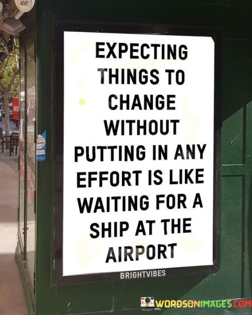 This quote illustrates the unrealistic nature of expecting change without taking any action. Just as waiting for a ship at an airport is absurd, hoping for things to improve without putting in the necessary effort is equally illogical.

Change requires active participation and effort. It's akin to expecting to see a ship where it logically shouldn't be, emphasizing that change doesn't occur spontaneously. Progress and transformation demand initiative, hard work, and dedication to bring about the desired outcomes.

The analogy highlights the importance of aligning expectations with the appropriate actions. It serves as a reminder that change doesn't happen magically; rather, it is the result of deliberate actions and perseverance. By understanding the need to invest effort for change, individuals can make more realistic goals and actively work toward achieving them.