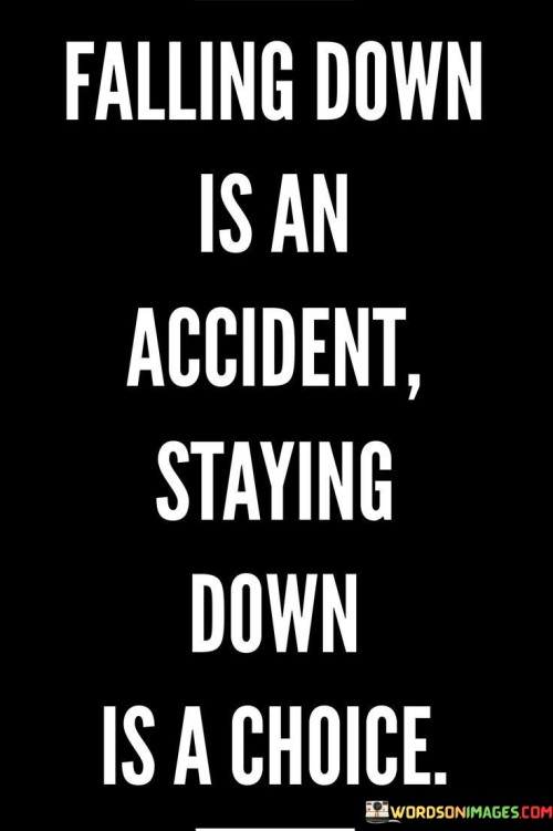 This quote emphasizes the distinction between accidental setbacks and the conscious decision to remain defeated. "Falling down is an accident" implies that unforeseen challenges or failures are part of life and can happen to anyone. These are not deliberate choices but rather unexpected occurrences.

However, the second part, "staying down is a choice," highlights the crucial point that one's response to adversity is within their control. After facing a setback, individuals have the choice to either stay down and succumb to defeat or to rise up, learn from the experience, and continue moving forward.

The quote encourages resilience and a proactive mindset. It reminds us that while we may encounter setbacks beyond our control, we have the power to determine our response. It's a call to take responsibility for our actions and decisions in the face of challenges and to choose a path of strength and determination rather than resignation.