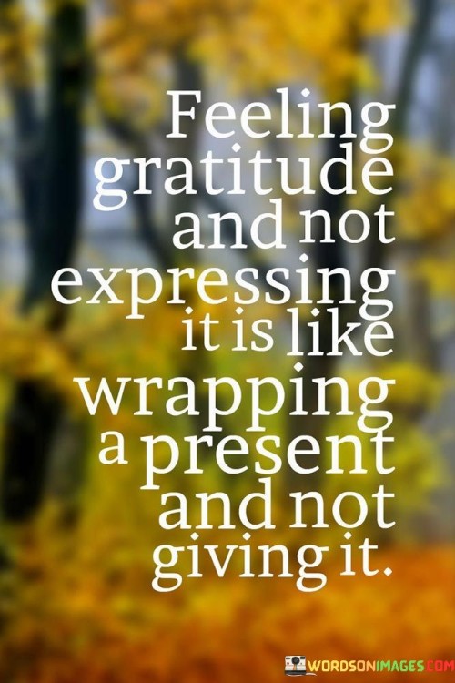 This analogy conveys the importance of expressing gratitude. Just as a wrapped gift holds value when given, gratitude gains meaning when shared. Keeping appreciation unexpressed limits its impact. Vocalizing or demonstrating gratitude enhances relationships, spreads positivity, and reciprocates the kindness received.

The quote emphasizes the active nature of gratitude. Like the act of presenting a gift, expressing gratitude completes the cycle of goodwill. It signifies that gratitude isn't solely an internal sentiment but a gesture that deepens connections. This notion aligns with research on how gratitude-related behaviors contribute to increased well-being and positive social interactions.

At its core, the quote advocates for the tangible power of gratitude expression. Verbalizing or showing appreciation transforms abstract feelings into concrete acts that brighten both giver and receiver. By sharing our gratitude openly, we amplify its effects, making the world a more appreciative and harmonious place.