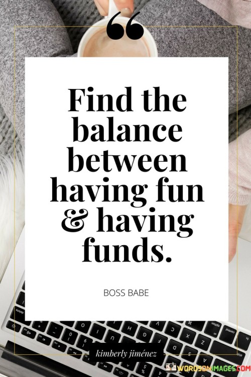 This quote emphasizes the importance of striking a balance between enjoying life and being financially responsible. It suggests that individuals should find equilibrium between indulging in leisure and maintaining a secure financial situation.

The quote highlights the idea that while it's essential to enjoy life and have fun experiences, it's equally important to be mindful of one's financial stability. This balance can prevent overspending or neglecting financial responsibilities in pursuit of immediate pleasures.

Ultimately, the quote encourages a thoughtful approach to life where individuals can partake in enjoyable activities while also ensuring their long-term financial well-being. It suggests that by finding this equilibrium, people can lead a fulfilling life without compromising their financial security.