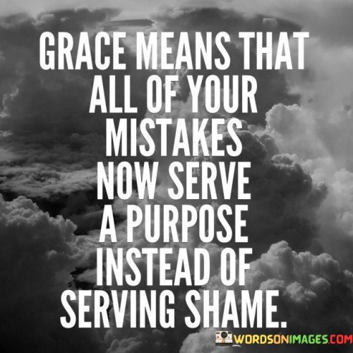 This quote captures the transformative power of grace and how it reframes our perspective on mistakes and shortcomings. In the first part, "grace" is introduced as a concept that holds significance in shifting the way we perceive our errors. Instead of allowing our mistakes to be sources of shame or regret, grace redefines them as opportunities for growth and learning.

The quote suggests that grace enables us to find purpose in our mistakes. Instead of dwelling on the negative emotions associated with errors, we can channel them into valuable lessons that propel us forward. This perspective shift emphasizes the idea that even our missteps contribute to our personal development, making them an integral part of our journey rather than a source of embarrassment.

Ultimately, the quote encourages a compassionate and forgiving attitude towards oneself. By embracing grace, individuals can break free from the cycle of self-blame and self-criticism, recognizing that mistakes are natural and can lead to positive outcomes. This approach promotes self-acceptance and a healthier mindset, allowing us to view our experiences with greater understanding and optimism.