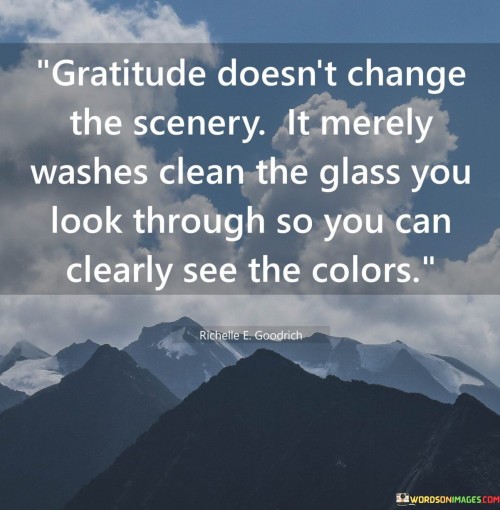 This quote illustrates gratitude's transformative impact on perception. It suggests that while gratitude doesn't alter external circumstances, it cleanses our perspective. Gratitude enables us to view life's colors vividly by removing the haze of negativity, enhancing our appreciation for the beauty within existing situations.

The quote emphasizes gratitude's role in changing our lens on life. Like cleaning a window, it clears the debris of discontent, allowing us to focus on the positives. Gratitude doesn't deny challenges but shifts our attention to the goodness around us. This perspective echoes psychological theories on how gratitude enhances well-being by directing attention toward positive aspects of life.

At its core, the quote advocates for a change in how we perceive reality. Gratitude acts as a filter, letting us fully experience life's richness despite its imperfections. It encourages us to see the inherent value in our surroundings and experiences, ultimately fostering a more optimistic and fulfilled outlook on life.
