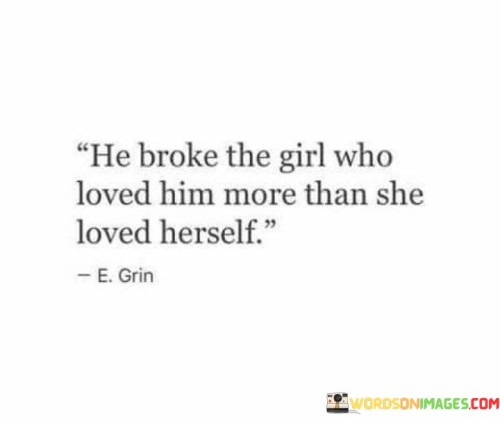 The quote "He Broke The Girl Who Loved Him More Than She Loved Herself" portrays the devastating impact of a one-sided and unbalanced relationship. It suggests that the girl's intense love for him led to her own emotional and psychological hurt.

The quote underscores the vulnerability of loving someone more than oneself. It implies that when feelings are unreciprocated or when the relationship turns toxic, the one who loves more deeply is often the one who suffers the most.

Furthermore, the quote speaks to the dynamic of self-worth within relationships. It implies that the girl's lack of self-love and prioritization contributed to her emotional downfall, emphasizing the importance of maintaining one's own well-being.