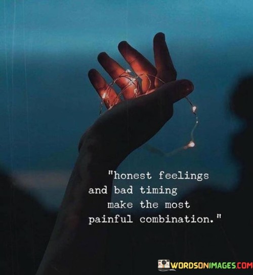 This quote reflects the intersection of emotions and timing, highlighting the potential for heartache and difficulty when honest feelings align with unfortunate circumstances. In the first paragraph, you can discuss the significance of honest feelings, emphasizing how they represent authenticity and vulnerability. These feelings are often raw and genuine, making them a precious aspect of human experience.

The second paragraph could delve into the concept of bad timing. Timing plays a crucial role in various aspects of life, including relationships, opportunities, and decisions. When honest feelings are met with unfavorable timing, it can lead to frustration, disappointment, and even regret. This can be particularly poignant in matters of love, personal growth, and career aspirations.

In the third paragraph, you can conclude by emphasizing the emotional impact of the combination of honest feelings and bad timing. This pairing can result in a deeply emotional and resonant experience, leaving individuals grappling with the complexities of their emotions and the outcomes of their decisions. The quote serves as a reminder to be aware of the timing when expressing one's feelings and to navigate the delicate balance between authenticity and the practicalities of life.