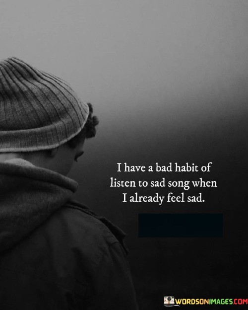 The quote reflects on a common coping mechanism during sadness. "Bad habit" implies a recurring pattern. "Listen to sad songs when already sad" signifies a response to emotional distress. The quote conveys the inclination to seek solace or catharsis in music that resonates with one's emotional state.

The quote underscores the emotional connection to music. It highlights the tendency to find solace in relatable songs. "Already feel sad" signifies the desire for validation of emotions through music, emphasizing the therapeutic nature of listening to music that mirrors one's feelings.

In essence, the quote speaks to the way people often use music as a means to process and amplify their emotions. It reflects the human need for empathy and connection, even through the simple act of listening to songs that resonate with their current emotional state.