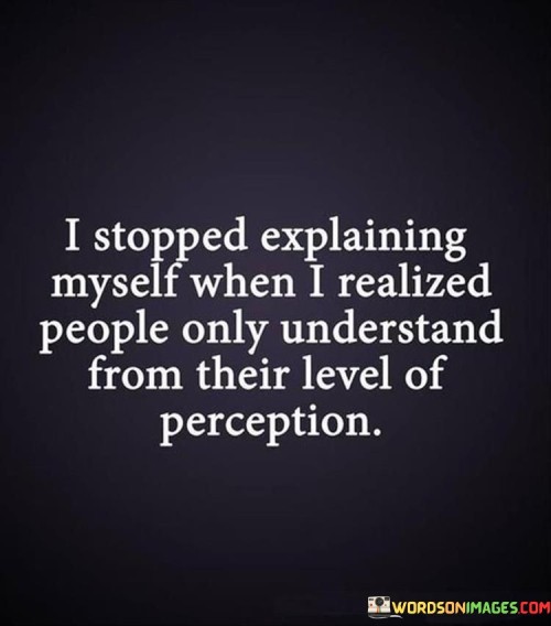 This quote reflects the realization that attempting to explain oneself to others can be futile, as people's understanding is often limited by their own perspectives. In the first paragraph, the quote's essence can be captured by highlighting the frustration that arises from trying to make others comprehend our thoughts and feelings. It conveys the idea that people's comprehension is filtered through their own experiences and biases.

The second paragraph can delve into the concept of empathy and understanding. It explains that everyone sees the world through their unique lens, and their ability to comprehend differs based on their background, experiences, and beliefs. This can lead to misinterpretations and misunderstandings when we try to explain our thoughts and emotions to others.

The third paragraph concludes by acknowledging the liberating power of accepting that not everyone will fully grasp our perspective. By letting go of the need to be understood by everyone, we can focus on connecting with those who genuinely value and comprehend us. This quote highlights the importance of surrounding oneself with people who appreciate our individuality and seek to understand from a place of empathy.