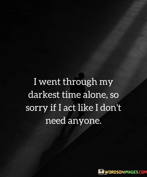 This statement conveys the desire to navigate challenging times independently and the resulting self-sufficiency. In the first paragraph, it means that during difficult periods, the speaker chose to face them alone.

The second paragraph suggests that this choice might lead the speaker to appear self-reliant and distant from others.

The final paragraph underscores the idea that the speaker's behavior of seeming self-sufficient is a result of their past experiences. This quote reflects a sense of resilience and determination to overcome challenges without relying heavily on others. It conveys a personal journey of strength and self-discovery, while also acknowledging the impact this choice may have on interpersonal relationships.