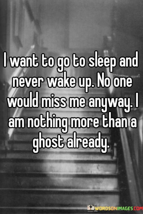 The quote reflects on feelings of despair and worthlessness. "Want to go to sleep and never wake up" suggests a desire for escape. "No one would miss me" implies a lack of perceived value. "Nothing more than a ghost" signifies a sense of invisibility and emptiness.

The quote underscores the deep emotional struggle. It highlights a profound sense of isolation and self-deprecation. "No one would miss me" reflects a distorted self-perception, where the individual believes their presence holds no significance.

In essence, the quote speaks to the heavy burden of depression and hopelessness. It conveys a profound sense of despair, where the person feels invisible and believes their absence would go unnoticed. The quote underscores the importance of recognizing and addressing mental health challenges and the need for support and understanding.