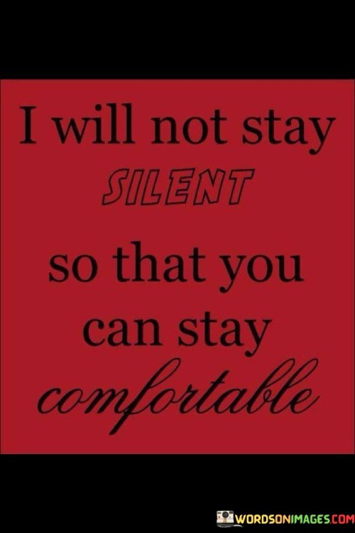 The quote "I Will Not Stay Silent So That You Can Stay Comfortable" expresses a commitment to speaking up and advocating for one's beliefs, even if doing so disrupts the comfort of others. It conveys the idea that standing up for what's right is more important than maintaining a status quo that may be convenient for some.

The quote underscores the importance of voicing one's opinions and advocating for change. It suggests a willingness to challenge societal norms or address uncomfortable truths in order to promote progress and justice.

Furthermore, the quote speaks to the notion of sacrificing personal comfort for the sake of promoting positive change. It implies that making a difference often requires stepping out of one's comfort zone and confronting difficult issues.