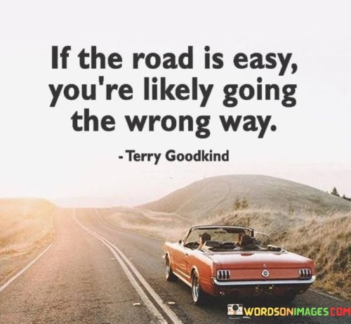 This quote suggests that a path of least resistance might not always lead to the most fulfilling outcomes. The first paragraph conveys the idea that an easy road might indicate a lack of challenge or growth. Choosing the comfortable and effortless route could mean avoiding opportunities for learning and self-discovery.

The second paragraph underscores the importance of embracing challenges and facing difficulties. It implies that genuine progress often requires overcoming obstacles and pushing beyond one's comfort zone. This quote encourages individuals to reevaluate their direction if they find the journey too smooth, as it might indicate a lack of depth or significance.

In the third paragraph, the quote highlights the value of pursuing paths that demand effort and perseverance. Choosing a challenging road can lead to personal growth, self-discovery, and a sense of accomplishment. By recognizing that the most rewarding journeys are often marked by obstacles and hard work, individuals can make decisions that align with their long-term goals and aspirations.