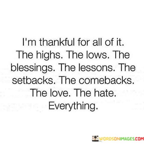 This statement expresses gratitude for the entirety of life's experiences, both positive and negative. It acknowledges the value in every aspect: the highs and lows, blessings and lessons, setbacks and comebacks, love and hate. This perspective underlines the idea that a well-rounded life encompasses a range of emotions and situations, all contributing to personal growth and understanding.

The statement embraces the concept of balance. By being thankful for both the good and the challenging, it emphasizes the importance of equilibrium in life. This outlook encourages individuals to appreciate the lessons gained from setbacks and the strength derived from facing adversity, while also celebrating moments of joy and love.

Furthermore, the statement signifies a deep acceptance of reality. It reflects the maturity to recognize that life is a complex blend of experiences, and each one has its own significance. By expressing gratitude for the entirety of existence, the statement captures a profound sense of mindfulness and contentment, promoting a holistic view of life's journey.