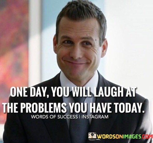 This quote offers a message of hope and resilience. It suggests that the difficulties and problems individuals face today will eventually be seen in a different light, with the potential for laughter and a sense of perspective in the future.

The phrase "One day you will laugh at the problems you have today" underscores the idea that time can bring clarity and healing. It implies that challenges, which may seem overwhelming now, can become sources of amusement or valuable lessons as life unfolds.

In essence, this quote encourages individuals to maintain a positive outlook and recognize that even the most challenging situations are temporary. It reminds us that with time and resilience, we can overcome adversity and find humor or growth in our past struggles.