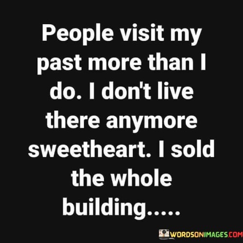 This quote conveys a powerful message about personal growth and moving forward in life. "People visit my past more than I do" suggests that others may dwell on the speaker's past actions or experiences more than they do themselves. It could imply that some individuals may hold onto the speaker's past mistakes or history.

"I don't live there anymore" reflects a desire to distance oneself from past actions or memories. It signifies a personal transformation or a decision to leave behind certain aspects of one's history. "Sweetheart, I sold the whole building" further emphasizes this point, suggesting that the speaker has not only moved on from their past but has completely let go of it.

In essence, the quote encourages embracing personal growth and not allowing the past to define one's present or future. It underscores the idea that it's healthy to move forward, shed old baggage, and not be defined by past mistakes or experiences. The quote conveys a sense of empowerment and the ability to shape one's own narrative.