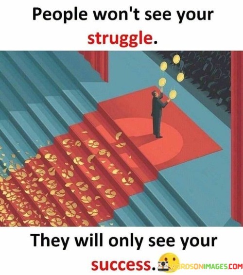 This quote highlights a common aspect of success—the tendency for others to notice and admire the achievements while often remaining unaware of the struggles and challenges faced along the way.

The phrase "People won't see your struggle" suggests that the difficulties and hard work one endures in pursuit of their goals are often hidden from view. It implies that the journey to success is not always apparent to those observing from the outside.

The quote further emphasizes that "They will only see your success." This phrase underscores the idea that, in the eyes of others, what stands out most prominently is the outcome of one's efforts—the accomplishments, achievements, and triumphs that mark a person's success.