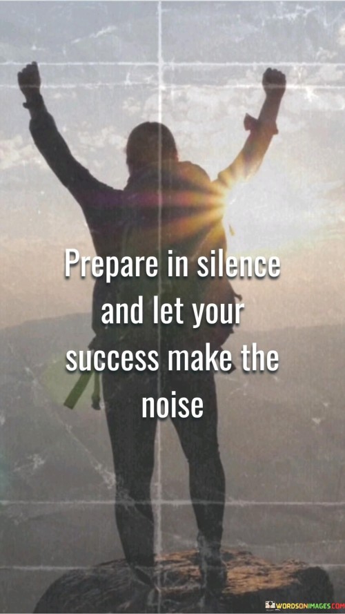 The phrase "Prepare in silence" suggests that the initial stages of working toward a goal may be quiet and unseen. It underscores the importance of putting in the necessary effort and groundwork without seeking external validation or attention.

The quote continues with "Let your success make the noise." This phrase emphasizes that when individuals achieve success through their dedicated preparation and hard work, the results will naturally become evident to others, creating a positive impact and recognition.

In essence, this quote encourages individuals to focus on the process and the quality of their efforts, trusting that their eventual success will be its own testament. It reminds us that authentic and sustainable success arises from diligent, silent preparation rather than flashy self-promotion.