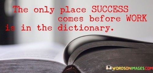 The phrase "The only place success comes before work" implies that in reality, success doesn't precede work but rather follows it. In other words, achieving success usually requires putting in the necessary work and dedication.

The quote humorously concludes with "is in the dictionary," playing on the fact that in a dictionary, words are arranged alphabetically, and "success" appears before "work" in this specific order only in the dictionary.

In essence, this quote encourages individuals to understand that achieving success often involves a substantial amount of effort and labor. It serves as a reminder that there are no shortcuts, and genuine success is the result of hard work and commitment.