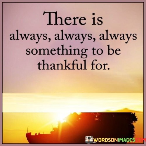 This quote underscores the perpetual presence of reasons for gratitude in life. It reminds us that regardless of circumstances, there are always aspects to appreciate. This perspective encourages a positive outlook by acknowledging the abundance of blessings, both big and small, fostering a mindset of appreciation and resilience.

The quote emphasizes the power of perspective. It suggests that focusing on the positives can transform our perception of challenges. By acknowledging the constant availability of things to be thankful for, individuals can counter negativity and cultivate a more optimistic and hopeful attitude.

Furthermore, the quote highlights the intrinsic value of gratitude. It prompts us to cultivate mindfulness and recognize the goodness that surrounds us. This practice not only enhances our well-being but also deepens our connections with the world around us, fostering a sense of contentment and fulfillment in acknowledging life's countless blessings.