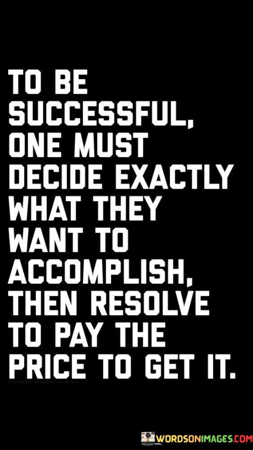 The phrase "To be successful, one must decide exactly what they want to accomplish" highlights the significance of goal-setting. It suggests that a specific and well-defined objective is essential as a starting point for any successful endeavor.

The quote continues with "then resolve to pay the price to get it," which underscores the commitment required to achieve those goals. It implies that success often demands sacrifices, hard work, and determination.

In essence, this quote encourages individuals to be intentional about their aspirations, to clearly define what they want to achieve, and to understand that success often requires effort and personal investment. It emphasizes the importance of determination and a willingness to make necessary sacrifices on the path to success.