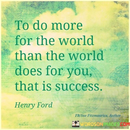 The phrase "To do more for the world than the world does for you" suggests that true success goes beyond personal gain and involves making a positive impact on the lives of others and the world at large.

The quote concludes with "That is success," affirming that the act of giving, serving, and making a difference is the ultimate measure of achievement.

In essence, this quote encourages individuals to recognize that genuine success is not merely about personal wealth or accomplishments but is rooted in the positive and lasting impact they have on others and their environment. It reminds us that by contributing to the well-being of others and the world, we can find the true essence of success.