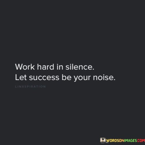 The phrase "Work hard in silence" suggests that individuals should focus on their efforts and dedication quietly, without seeking attention or validation from others. It implies that true progress often occurs behind the scenes.

The quote continues with "Let success be your noise," which encourages individuals to let their achievements and the outcomes of their hard work be the source of recognition and admiration. It implies that genuine success will naturally draw attention and recognition.

In essence, this quote encourages individuals to prioritize diligence and dedication over self-promotion. It reminds us that the results of our hard work and determination are the most meaningful and enduring sources of recognition and success.